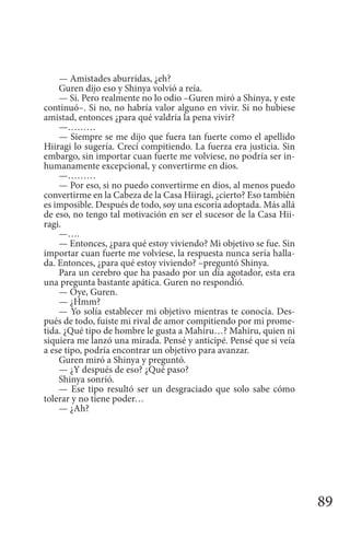 89
— Amistades aburridas, ¿eh?
Guren dijo eso y Shinya volvió a reía.
— Si. Pero realmente no lo odio –Guren miró a Shinya, y este
continuó–. Si no, no habría valor alguno en vivir. Si no hubiese
amistad, entonces ¿para qué valdría la pena vivir?
—………
— Siempre se me dijo que fuera tan fuerte como el apellido
Hiiragi lo sugería. Crecí compitiendo. La fuerza era justicia. Sin
embargo, sin importar cuan fuerte me volviese, no podría ser in-
humanamente excepcional, y convertirme en dios.
—………
— Por eso, si no puedo convertirme en dios, al menos puedo
convertirme en la Cabeza de la Casa Hiiragi, ¿cierto? Eso también
es imposible. Después de todo, soy una escoria adoptada. Más allá
de eso, no tengo tal motivación en ser el sucesor de la Casa Hii-
ragi.
—….
— Entonces, ¿para qué estoy viviendo? Mi objetivo se fue. Sin
importar cuan fuerte me volviese, la respuesta nunca sería halla-
da. Entonces, ¿para qué estoy viviendo? –preguntó Shinya.
Para un cerebro que ha pasado por un día agotador, esta era
una pregunta bastante apática. Guren no respondió.
— Oye, Guren.
— ¿Hmm?
— Yo solía establecer mi objetivo mientras te conocía. Des-
pués de todo, fuiste mi rival de amor compitiendo por mi prome-
tida. ¿Qué tipo de hombre le gusta a Mahiru…? Mahiru, quien ni
siquiera me lanzó una mirada. Pensé y anticipé. Pensé que si veía
a ese tipo, podría encontrar un objetivo para avanzar.
Guren miró a Shinya y preguntó.
— ¿Y después de eso? ¿Qué paso?
Shinya sonrió.
— Ese tipo resultó ser un desgraciado que solo sabe cómo
tolerar y no tiene poder…
— ¿Ah?
 