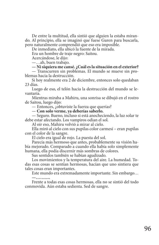 96
De entre la multitud, ella sintió que alguien la estaba miran-
do. Al principio, ella se imaginó que fuese Guren para buscarla,
pero naturalmente comprendió que eso era imposible.
De inmediato, ella ubicó la fuente de la mirada.
Era un hombre de traje negro: Saitou.
Acercándose, le dijo:
—…ah, buen trabajo.
— Ni siquiera me cansé. ¿Cuál es la situación en el exterior?
— Transcurren sin problemas. El mundo se mueve sin pro-
blemas hacia la destrucción.
Si hoy realmente era 2 de diciembre, entonces solo quedaban
23 días.
Luego de eso, el telón hacia la destrucción del mundo se le-
vantaría.
Mientras miraba a Mahiru, una sonrisa se dibujó en el rostro
de Saitou, luego dijo:
— Entonces, ¿obtuviste la fuerza que querías?
— Con solo verme, ya deberías saberlo.
— Seguro. Bueno, incluso si está anocheciendo, la luz solar te
debe estar afectando. Los vampiros odian el sol.
Al oír eso, Mahiru volvió a mirar al cielo.
Ella miró al cielo con sus pupilas color carmesí – eran pupilas
con el color de la sangre.
El cielo era igual de rojo. La puesta del sol.
Parecía más hermoso que antes, probablemente su visión ha-
bía mejorado. Comparado a cuando ella había solo simplemente
humana, ella podía discernir más sombras de colores.
Sus sentidos también se habían agudizado.
Los movimientos y la temperatura del aire. La humedad. To-
das esas cosas se sentían hermosas, hacían que uno sintiera que
tales cosas eran importantes.
Este mundo era extremadamente importante. Sin embargo…
—……….
Frente a todas esas cosas hermosas, ella no se sintió del todo
conmovida. Aún estaba sedienta. Sed de sangre.
 