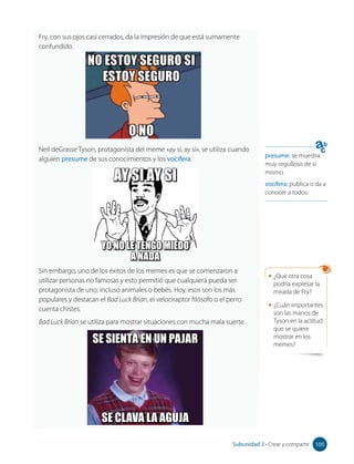 Fry, con sus ojos casi cerrados, da la impresión de que está sumamente
confundido.
presume: se muestra
muy orgulloso de sí
mismo.
vocifera: publica o da a
conocer a todos.
Neil deGrasse Tyson, protagonista del meme «ay sí, ay sí», se utiliza cuando
alguien presume de sus conocimientos y los vocifera.
Sin embargo, uno de los éxitos de los memes es que se comenzaron a
utilizar personas no famosas y esto permitió que cualquiera pueda ser
protagonista de uno; incluso animales o bebés. Hoy, esos son los más
populares y destacan el Bad Luck Brian, el velociraptor filósofo o el perro
cuenta chistes.
Bad Luck Brian se utiliza para mostrar situaciones con mucha mala suerte.
SE SIENTA EN UN PAJAR
SE CLAVA LA AGUJA
AY SI AY SI
YO NO LE TENGO MIEDO
A NADA
• ¿Qué otra cosa
podría expresar la
mirada de Fry?
• ¿Cuán importantes
son las manos de
Tyson en la actitud
que se quiere
mostrar en los
memes?
105
Subunidad 3 • Crear y compartir 105
 