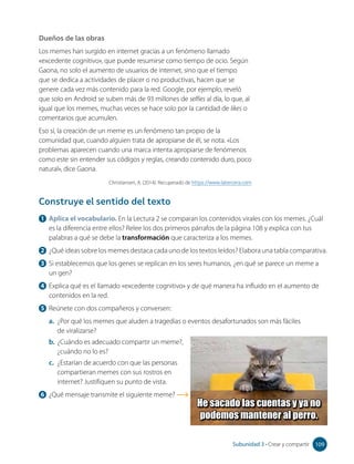 1 Aplica el vocabulario. En la Lectura 2 se comparan los contenidos virales con los memes. ¿Cuál
es la diferencia entre ellos? Relee los dos primeros párrafos de la página 108 y explica con tus
palabras a qué se debe la transformación que caracteriza a los memes.
2 ¿Qué ideas sobre los memes destaca cada uno de los textos leídos? Elabora una tabla comparativa.
3 Si establecemos que los genes se replican en los seres humanos, ¿en qué se parece un meme a
un gen?
4 Explica qué es el llamado «excedente cognitivo» y de qué manera ha influido en el aumento de
contenidos en la red.
5 Reúnete con dos compañeros y conversen:
a. ¿Por qué los memes que aluden a tragedias o eventos desafortunados son más fáciles
de viralizarse?
b. ¿Cuándo es adecuado compartir un meme?,
¿cuándo no lo es?
c. ¿Estarían de acuerdo con que las personas
compartieran memes con sus rostros en
internet? Justifiquen su punto de vista.
6 ¿Qué mensaje transmite el siguiente meme?
Construye el sentido del texto
Dueños de las obras
Los memes han surgido en internet gracias a un fenómeno llamado
«excedente cognitivo», que puede resumirse como tiempo de ocio. Según
Gaona, no solo el aumento de usuarios de internet, sino que el tiempo
que se dedica a actividades de placer o no productivas, hacen que se
genere cada vez más contenido para la red. Google, por ejemplo, reveló
que solo en Android se suben más de 93 millones de selfies al día, lo que, al
igual que los memes, muchas veces se hace solo por la cantidad de likes o
comentarios que acumulen.
Eso sí, la creación de un meme es un fenómeno tan propio de la
comunidad que, cuando alguien trata de apropiarse de él, se nota. «Los
problemas aparecen cuando una marca intenta apropiarse de fenómenos
como este sin entender sus códigos y reglas, creando contenido duro, poco
natural», dice Gaona.
Christiansen, A. (2014). Recuperado de https://www.latercera.com
He sacado las cuentas y ya no
podemos mantener al perro.
109
Subunidad 3 • Crear y compartir 109
 