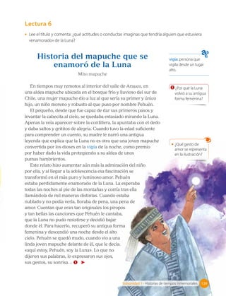 vigía: persona que
vigila desde un lugar
alto.
Lectura 6
Historia del mapuche que se
enamoró de la Luna
Mito mapuche
En tiempos muy remotos al interior del valle de Arauco, en
una aldea mapuche ubicada en el bosque frío y lluvioso del sur de
Chile, una mujer mapuche dio a luz al que sería su primer y único
hijo, un niño moreno y robusto al que puso por nombre Pehuén.
El pequeño, desde que fue capaz de dar sus primeros pasos y
levantar la cabecita al cielo, se quedaba extasiado mirando la Luna.
Apenas la veía aparecer sobre la cordillera, la apuntaba con el dedo
y daba saltos y grititos de alegría. Cuando tuvo la edad suficiente
para comprender un cuento, su madre le narró una antigua
leyenda que explica que la Luna no es otra que una joven mapuche
convertida por los dioses en la vigía de la noche, como premio
por haber dado la vida protegiendo a su aldea de unos
pumas hambrientos.
Este relato hizo aumentar aún más la admiración del niño
por ella, y al llegar a la adolescencia esa fascinación se
transformó en el más puro y luminoso amor. Pehuén
estaba perdidamente enamorado de la Luna. La esperaba
todas las noches al pie de las montañas y corría tras ella
llamándola de mil maneras distintas. Cuando estaba
nublado y no podía verla, lloraba de pena, una pena de
amor. Cuentan que eran tan originales los piropos
y tan bellas las canciones que Pehuén le cantaba,
que la Luna no pudo resistirse y decidió bajar
donde él. Para hacerlo, recuperó su antigua forma
femenina y descendió una noche desde el alto
cielo. Pehuén se quedó mudo, cuando vio a una
linda joven mapuche delante de él, que le decía:
«aquí estoy, Pehuén, soy la Luna». Lo que no
dijeron sus palabras, lo expresaron sus ojos,
sus gestos, su sonrisa… 1
1 ¿Por qué la Luna
volvió a su antigua
forma femenina?
• ¿Qué gesto de
amor se representa
en la ilustración?
139
Subunidad 1 • Historias de tiempos inmemoriales 139
• Lee el título y comenta: ¿qué actitudes o conductas imaginas que tendría alguien que estuviera
«enamorado» de la Luna?
 