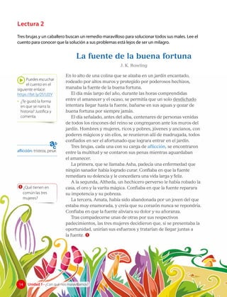 Tres brujas y un caballero buscan un remedio maravilloso para solucionar todos sus males. Lee el
cuento para conocer que la solución a sus problemas está lejos de ser un milagro.
La fuente de la buena fortuna
J. K. Rowling
En lo alto de una colina que se alzaba en un jardín encantado,
rodeado por altos muros y protegido por poderosos hechizos,
manaba la fuente de la buena fortuna.
El día más largo del año, durante las horas comprendidas
entre el amanecer y el ocaso, se permitía que un solo desdichado
intentara llegar hasta la fuente, bañarse en sus aguas y gozar de
buena fortuna por siempre jamás.
El día señalado, antes del alba, centenares de personas venidas
de todos los rincones del reino se congregaron ante los muros del
jardín. Hombres y mujeres, ricos y pobres, jóvenes y ancianos, con
poderes mágicos y sin ellos, se reunieron allí de madrugada, todos
confiados en ser el afortunado que lograra entrar en el jardín.
Tres brujas, cada una con su carga de aflicción, se encontraron
entre la multitud y se contaron sus penas mientras aguardaban
el amanecer.
La primera, que se llamaba Asha, padecía una enfermedad que
ningún sanador había logrado curar. Confiaba en que la fuente
remediara su dolencia y le concediera una vida larga y feliz.
A la segunda, Altheda, un hechicero perverso le había robado la
casa, el oro y la varita mágica. Confiaba en que la fuente reparara
su impotencia y su pobreza.
La tercera, Amata, había sido abandonada por un joven del que
estaba muy enamorada, y creía que su corazón nunca se repondría.
Confiaba en que la fuente aliviara su dolor y su añoranza.
Tras compadecerse unas de otras por sus respectivos
padecimientos, las tres mujeres decidieron que, si se presentaba la
oportunidad, unirían sus esfuerzos y tratarían de llegar juntas a
la fuente. 1
Puedes escuchar
el cuento en el
siguiente enlace:
https://bit.ly/2S1JIIY
• ¿Te gustó la forma
en que se narra la
historia? Justifica y
comenta.
aflicción: tristeza, pesar.
1 ¿Qué tienen en
común las tres
mujeres?
Lectura 2
14 Unidad 1 • ¿Con qué nos maravillamos?
14
 