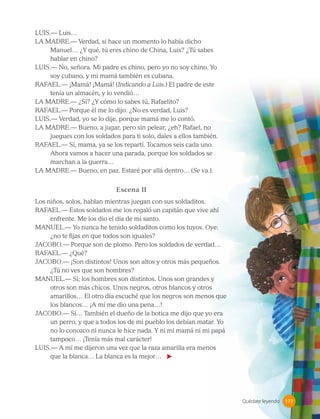 Quédate leyendo
LUIS.— Luis…
LA MADRE.— Verdad, si hace un momento lo había dicho
Manuel… ¿Y qué, tú eres chino de China, Luis? ¿Tú sabes
hablar en chino?
LUIS.— No, señora. Mi padre es chino, pero yo no soy chino. Yo
soy cubano, y mi mamá también es cubana.
RAFAEL.— ¡Mamá! ¡Mamá! (Indicando a Luis.) El padre de este
tenía un almacén, y lo vendió…
LA MADRE.— ¿Sí? ¿Y cómo lo sabes tú, Rafaelito?
RAFAEL.— Porque él me lo dijo. ¿No es verdad, Luis?
LUIS.— Verdad, yo se lo dije, porque mamá me lo contó.
LA MADRE.— Bueno, a jugar, pero sin pelear, ¿eh? Rafael, no
juegues con los soldados para ti solo, dales a ellos también.
RAFAEL.— Sí, mama, ya se los repartí. Tocamos seis cada uno.
Ahora vamos a hacer una parada, porque los soldados se
marchan a la guerra…
LA MADRE.— Bueno, en paz. Estaré por allá dentro… (Se va.).
Escena II
Los niños, solos, hablan mientras juegan con sus soldaditos.
RAFAEL.— Estos soldados me los regaló un capitán que vive ahí
enfrente. Me los dio el día de mi santo.
MANUEL.— Yo nunca he tenido soldaditos como los tuyos. Oye:
¿no te fijas en que todos son iguales?
JACOBO.— Porque son de plomo. Pero los soldados de verdad…
RAFAEL.— ¿Qué?
JACOBO.— ¡Son distintos! Unos son altos y otros más pequeños.
¿Tú no ves que son hombres?
MANUEL.— Sí; los hombres son distintos. Unos son grandes y
otros son más chicos. Unos negros, otros blancos y otros
amarillos… El otro día escuché que los negros son menos que
los blancos… ¡A mí me dio una pena…!
JACOBO.— Sí… También el dueño de la botica me dijo que yo era
un perro, y que a todos los de mi pueblo los debían matar. Yo
no lo conozco ni nunca le hice nada. Y ni mi mamá ni mi papá
tampoco… ¡Tenía más mal carácter!
LUIS.— A mí me dijeron una vez que la raza amarilla era menos
que la blanca… La blanca es la mejor…
177
177
 
