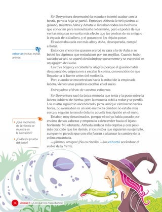 Sir Desventura desenvainó la espada e intentó acabar con la
bestia, pero la hoja se partió. Entonces Altheda le tiró piedras al
gusano, mientras Asha y Amata le lanzaban todos los hechizos
que conocían para inmovilizarlo o dormirlo, pero el poder de sus
varitas mágicas no surtía más efecto que las piedras de su amiga o
la espada del caballero, y el gusano no los dejaba pasar.
El sol estaba cada vez más alto y Asha, desesperada, rompió
a llorar.
Entonces el enorme gusano acercó su cara a la de Asha y se
bebió las lágrimas que resbalaban por sus mejillas. Cuando hubo
saciado su sed, se apartó deslizándose suavemente y se escondió en
un agujero del suelo.
Las tres brujas y el caballero, alegres porque el gusano había
desaparecido, empezaron a escalar la colina, convencidos de que
llegarían a la fuente antes del mediodía.
Pero cuando se encontraban hacia la mitad de la empinada
ladera, vieron unas palabras escritas en el suelo:
Entregadme el fruto de vuestros esfuerzos.
Sir Desventura sacó la única moneda que tenía y la puso sobre la
ladera cubierta de hierba; pero la moneda echó a rodar y se perdió.
Los cuatro siguieron ascendiendo, pero, aunque caminaron varias
horas, no avanzaban ni un solo metro: la cumbre no estaba más
cerca y seguían teniendo delante aquella inscripción en el suelo.
Estaban muy desanimados, porque el sol ya había pasado por
encima de sus cabezas y empezaba a descender hacia el lejano
horizonte. No obstante, Altheda andaba más deprisa y con paso
más decidido que los demás, y los instó a que siguieran su ejemplo,
aunque no parecía que con ello fueran a alcanzar la cumbre de la
colina encantada.
—¡Ánimo, amigos! ¡No os rindáis! —los exhortó secándose el
sudor de la frente.
exhortar: incitar, invitar,
animar.
• ¿Qué momento
de la historia se
muestra en 		
la ilustración?
• ¿Cuál es la prueba
del dolor?
16 Unidad 1 • ¿Con qué nos maravillamos?
16
 