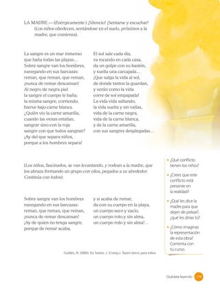 LA MADRE.— (Enérgicamente.) ¡Silencio! ¡Sentarse y escuchar!
(Los niños obedecen, sentándose en el suelo, próximos a la
madre, que comienza).
La sangre es un mar inmenso
que baña todas las playas…
Sobre sangre van los hombres,
navegando en sus barcazas:
reman, que reman, que reman,
¡nunca de remar descansan!
Al negro de negra piel
la sangre el cuerpo le baña;
la misma sangre, corriendo,
hierve bajo carne blanca.
¿Quién vio la carne amarilla,
cuando las venas estallan,
sangrar sino con la roja
sangre con que todos sangran?
¡Ay del que separa niños,
porque a los hombres separa!
El sol sale cada día,
va tocando en cada casa,
da un golpe con su bastón,
y suelta una carcajada…
¡Que salga la vida al sol,
de donde tantos la guardan,
y verán como la vida
corre de sol empapada!
La vida vida saltando,
la vida suelta y sin vallas,
vida de la carne negra,
vida de la carne blanca,
y de la carne amarilla,
con sus sangres desplegadas…
Sobre sangre van los hombres
navegando en sus barcazas:
reman, que reman, que reman,
¡nunca de remar descansan!
¡Ay de quien no tenga sangre,
porque de remar acaba,
y si acaba de remar,
da con su cuerpo en la playa,
un cuerpo seco y vacío,
un cuerpo roto y sin alma,
un cuerpo roto y sin alma!…
(Los niños, fascinados, se van levantando, y rodean a la madre, que
los abraza formando un grupo con ellos, pegados a su alrededor.
Continúa con todos).
Guillén, N. (2005). En Sotelo, J. (Comp.). Teatro breve para niños.
• ¿Qué conflicto
tienen los niños?
• ¿Crees que este
conflicto está
presente en 		
la realidad?
• ¿Qué les dice la
madre para que
dejen de pelear?,
¿qué les dirías tú?
• ¿Cómo imaginas
la representación
de esta obra?
Comenta con
tu curso.
179
179
Quédate leyendo
 