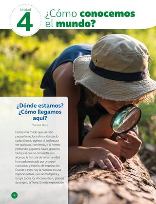 ¿Dónde estamos?
¿Cómo llegamos
aquí?
Teresa Ruiz
Del mismo modo que un niño
pequeño explora el mundo que lo
rodea tirando objetos al suelo para
ver qué pasa, comiendo, o al menos
probando, juguetes, llaves, gusanos,
tierra y lo que se encuentre a su
alcance, la historia de la humanidad
ha estado marcada por una gran
curiosidad y espíritu de exploración.
Gracias a esto, hoy la humana es una
especie exitosa, que se multiplica y
ocupa todos los rincones de su planeta
de origen, la Tierra. En esta exploración
182
182
4
Unidad
¿Cómo conocemos
el mundo?
 