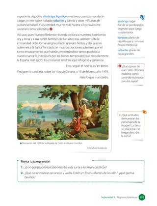 almáciga: lugar
donde se siembran los
vegetales para luego
trasplantarlos.
lignáloe: planta de
hojas largas y carnosas
de uso medicinal.
ruibarbo: planta de
hojas grandes.
Revisa tu comprensión
1. ¿Con qué propósito Colón escribe esta carta a los reyes católicos?
2. ¿Qué características reconoce y valora Colón en los habitantes de las islas?, ¿qué piensa 		
de ellos?
especiería, algodón, almáciga, lignáloe y esclavos cuantos mandarán
cargar; y creo haber hallado ruibarbo y canela y otras mil cosas de
sustancia hallaré. Y a la verdad, mucho más hiciera si los navíos me
sirvieran como solicitaba. 2
Así que, pues Nuestro Redentor dio esta victoria a nuestros ilustrísimos
rey y reina y a sus reinos famosos de tan alta cosa, adonde toda la
cristiandad debe tomar alegría y hacer grandes fiestas, y dar gracias
solemnes a la Santa Trinidad con muchas oraciones solemnes por el
tanto ensalzamiento que habrán, en tornándose tantos pueblos a
nuestra santa fe, y después por los bienes temporales; que no solamente
la España, mas todos los cristianos tendrán aquí refrigerio y ganancia.
Esto, según el hecho, así en breve.
Fecha en la carabela, sobre las islas de Canaria, a 15 de febrero, año 1493.
Hará lo que mandaréis.
2 ¿Qué opinas de
que Colón ofreciera
esclavos como
parte de los tesoros
para los reyes?
• ¿Qué actitudes
demuestran los
personajes de la
imagen?, ¿cómo
se relaciona con
lo que describe
la carta?
193
Subunidad 1 • Registros históricos 193
Ilustración del 1900 de la llegada de Colón al «Nuevo mundo».
En Cultura Andalucía.
 