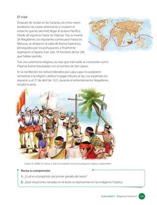 El viaje
Después de recalar en las Canarias, las cinco naves
bordearon las costas americanas y cruzaron el
estrecho que les permitió llegar al océano Pacífico.
Desde allí siguieron hasta las Filipinas. Tras la muerte
de Magallanes, los tripulantes continuaron hasta las
Molucas, se dirigieron al cabo de Buena Esperanza,
perseguidos por los portugueses, y finalmente
regresaron a España. Eran solo 18 hombres de los 260
que habían partido.
Tras una ceremonia religiosa, las islas que más tarde se conocerían como
Filipinas fueron bautizadas con el nombre de San Lázaro.
En la isla Mactán los nativos liderados por Lapu-Lapu no aceptaron
someterse a la religión católica ni pagar tributos al rey. Los españoles los
atacaron y, el 27 de abril de 1521, durante el enfrentamiento, Magallanes
resultó muerto.
Revisa tu comprensión
1. ¿Cuál es el propósito del primer párrafo del texto?
2. ¿Qué situaciones narradas en el texto se representan en las imágenes? Explica.
Codda, M. (2008). En Llanos, A. (Ed.) Enciclopedia visual de las preguntas. Viajeros y exploradores.
195
Subunidad 1 • Registros históricos 195
 
