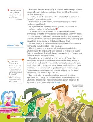 5 ¿De qué manera
Asha y Altheda
solucionaron sus
problemas?
sortilegio: magia.
Entonces, Asha se incorporó y al cabo de un instante ya se tenía
en pie. Más aun, todos los síntomas de su terrible enfermedad
habían desaparecido.
—¡Estoy curada! —exclamó—. ¡Ya no necesito bañarme en la
fuente! ¡Que se bañe Altheda!
Pero esta se encontraba muy entretenida recogiendo más
hierbas en su delantal.
—¡Si puedo curar esa enfermedad, ganaré muchísimo oro!
—exclamó—. ¡Que se bañe Amata! 5
Sir Desventura hizo una reverencia invitando a Amata a
acercarse a la fuente, pero ella negó con la cabeza. El arroyo había
hecho desaparecer toda la añoranza que sentía por su amado, y de
pronto comprendió que aquel joven había sido cruel y desleal y que
en realidad debía alegrarse de haberse librado de él.
—Buen señor, sois vos quien debe bañarse, como recompensa
por vuestra caballerosidad —dijo entonces.
Haciendo sonar su armadura, el caballero avanzó bajo los
últimos rayos del sol poniente y se bañó en la fuente de la buena
fortuna, asombrado de ser el elegido entre centenares de personas
y sin dar crédito a su gran suerte.
Cuando el sol se ocultaba tras el horizonte, sir Desventura
emergió de las aguas luciendo todo el esplendor de su triunfo y
se arrojó con su herrumbrosa armadura a los pies de Amata, que
era la mujer más buena y más hermosa que jamás había conocido.
Exaltado por el éxito, le suplicó que le entregara su corazón, y
Amata, tan embelesada como él, comprendió que por fin había
encontrado a un hombre digno de ella.
Las tres brujas y el caballero bajaron juntos de la colina,
agarrados del brazo, y los cuatro tuvieron una vida larga y feliz,
y ninguno de ellos supo ni sospechó jamás que en las aguas de
aquella fuente no había ningún sortilegio.
En Los cuentos de
Beedle el bardo.
• ¿Cómo es la
actitud de sir
Desventura en la
ilustración?, ¿en
qué se diferencia
con el principio de
la historia?
• ¿Qué relación se
muestra entre los
personajes?
18
18 Unidad 1 • ¿Con qué nos maravillamos?
 