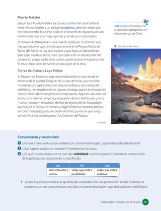 Comprensión y vocabulario
1 ¿Por qué crees que la autora soñaba con conocer este lugar?, ¿qué destaca de este destino?
2 ¿Qué lugares sueñas con conocer? Comenta con tu curso.
3 ¿De qué manera relatos como este dan visibilidad a ciertos lugares? Considera la composición
de la palabra para comprender su significado:
visi bili dad
Raíz referente a
«visto»
Sufijo que indica
posibilidad
Sufijo que indica
cualidad
• ¿A qué lugar que conozcas te gustaría dar visibilidad con una publicación similar? Elabora un
esquema con sus características y escribe una breve descripción usando la palabra «visibilidad».
Puerto Natales
Llegamos a Puerto Natales. La ciudad a orillas del canal Señoret
tiene vientos fuertes y un paisaje estepárico, pero tan verde que
me desconcertó. Era como estar en el desierto de Atacama versión
hermano del sur, con nubes gordas y canales por todos lados.
El clima en la Patagonia es una caja de sorpresas. Lo primero que
hay que saber es que una vez que se está en el Parque Nacional
Torres del Paine no hay que esperar a que haya un día perfecto
para subir a la base Torres, sino que basta con un día decente (no
temporal), ya que nadie sabe qué te puede esperar el siguiente día.
Es muy importante tomar el consejo al pie de la letra.
Torres del Paine y Lago Pehoé
Al Parque nos fuimos la segunda mitad del día en bus desde el
terminal de la ciudad. Después de un par de horas, que en todo
momento son agradables, con vistas increíbles y cero recepción
telefónica, nos registramos en Laguna Amarga, que es la entrada del
Parque. Todos deben registrarse en este punto. Algunos van solo por
el día, otros van de camping y se quedan dentro del Parque, y otros
–como nosotras– se quedan dentro de alguno de los hospedajes
que hay en el Parque. El camino al lago Pehoé fue increíble porque
en todo momento pude ver desde distintos puntos lo que luego
sería la vista diaria al despertar: los Cuernos del Parque.
En Paula.
estepárico: clima típico de
las planicies patagónicas en
el extremo sur de Chile.
201
Subunidad 2 • Viajeras por el mundo 201
Vista Torres del Paine.
 