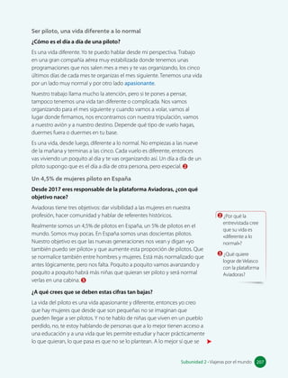 apasionante: fascinante,
emocionante.
Ser piloto, una vida diferente a lo normal
¿Cómo es el día a día de una piloto?
Es una vida diferente. Yo te puedo hablar desde mi perspectiva. Trabajo
en una gran compañía aérea muy estabilizada donde tenemos unas
programaciones que nos salen mes a mes y te vas organizando, los cinco
últimos días de cada mes te organizas el mes siguiente. Tenemos una vida
por un lado muy normal y por otro lado apasionante.
Nuestro trabajo llama mucho la atención, pero si te pones a pensar,
tampoco tenemos una vida tan diferente o complicada. Nos vamos
organizando para el mes siguiente y cuando vamos a volar, vamos al
lugar donde firmamos, nos encontramos con nuestra tripulación, vamos
a nuestro avión y a nuestro destino. Depende qué tipo de vuelo hagas,
duermes fuera o duermes en tu base.
Es una vida, desde luego, diferente a lo normal. No empiezas a las nueve
de la mañana y terminas a las cinco. Cada vuelo es diferente, entonces
vas viviendo un poquito al día y te vas organizando así. Un día a día de un
piloto supongo que es el día a día de otra persona, pero especial. 2
Un 4,5% de mujeres piloto en España
Desde 2017 eres responsable de la plataforma Aviadoras, ¿con qué
objetivo nace?
Aviadoras tiene tres objetivos: dar visibilidad a las mujeres en nuestra
profesión, hacer comunidad y hablar de referentes históricos.
Realmente somos un 4,5% de pilotos en España, un 5% de pilotos en el
mundo. Somos muy pocas. En España somos unas doscientas pilotos.
Nuestro objetivo es que las nuevas generaciones nos vean y digan «yo
también puedo ser piloto» y que aumente esta proporción de pilotos. Que
se normalice también entre hombres y mujeres. Está más normalizado que
antes lógicamente, pero nos falta. Poquito a poquito vamos avanzando y
poquito a poquito habrá más niñas que quieran ser piloto y será normal
verlas en una cabina. 3
¿A qué crees que se deben estas cifras tan bajas?
La vida del piloto es una vida apasionante y diferente, entonces yo creo
que hay mujeres que desde que son pequeñas no se imaginan que
pueden llegar a ser pilotos. Y no te hablo de niñas que viven en un pueblo
perdido, no, te estoy hablando de personas que a lo mejor tienen acceso a
una educación y a una vida que les permite estudiar y hacer prácticamente
lo que quieran, lo que pasa es que no se lo plantean. A lo mejor sí que se
2 ¿Por qué la
entrevistada cree
que su vida es
«diferente a lo
normal»?
3 ¿Qué quiere
lograr de Velasco
con la plataforma
Aviadoras?
207
Subunidad 2 • Viajeras por el mundo 207
 