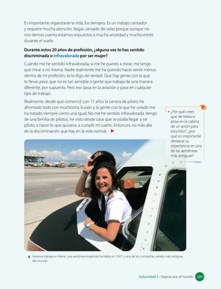 infravalorada:
minimizada, menos
valorada.
Es importante organizarse la vida, los tiempos. Es un trabajo cansador
y requiere mucha atención, llegas cansado de volar porque aunque no
nos demos cuenta estamos expuestos a mucha ansiedad y mucho estrés
durante el vuelo.
Durante estos 20 años de profesión, ¿alguna vez te has sentido
discriminada o infravalorada por ser mujer?
Cuando me he sentido infravalorada, si me he puesto a mirar, me tengo
que mirar a mí misma. Nadie realmente me ha querido hacer sentir menos
dentro de mi profesión, te lo digo de verdad. Que hay gente con la que
te llevas peor, que no es tan sensible o gente que trabaja de una manera
diferente, por supuesto. Pero eso pasa en la aviación y pasa en cualquier
tipo de trabajo.
Realmente, desde que comencé con 17 años la carrera de piloto, he
afrontado todo con muchísima ilusión y la gente con la que he volado me
ha tratado siempre como una igual. No me he sentido infravalorada. Vengo
de una familia de pilotos, he visto desde casa que se podía llegar a ser
piloto, a hacer lo que quisiera, a cumplir mi sueño. Entonces, no más allá
de la discriminación que hay en la vida normal.
Vanessa trabaja en Iberia, una aerolínea española fundada en 1927 y una de las compañías aéreas más antiguas
del mundo.
• ¿Por qué crees
que de Velasco
posa en la cabina
de un avión para
esta foto?, ¿por
qué es importante
destacar su
experiencia en una
de las aerolíneas
más antiguas?
209
Subunidad 2 • Viajeras por el mundo 209
 