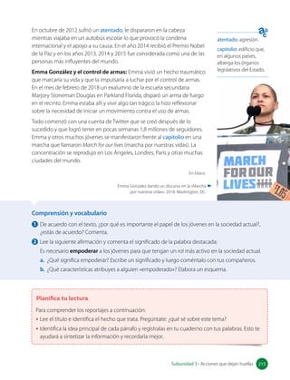 Comprensión y vocabulario
1 De acuerdo con el texto, ¿por qué es importante el papel de los jóvenes en la sociedad actual?,
¿estás de acuerdo? Comenta.
2 Lee la siguiente afirmación y comenta el significado de la palabra destacada:
Es necesario empoderar a los jóvenes para que tengan un rol más activo en la sociedad actual.
a. ¿Qué significa empoderar? Escribe un significado y luego coméntalo con tus compañeros.
b. ¿Qué características atribuyes a alguien «empoderado»? Elabora un esquema.
Planifica tu lectura
Para comprender los reportajes a continuación:
• Lee el título e identifica el hecho que trata. Pregúntate: ¿qué sé sobre este tema?
• Identifica la idea principal de cada párrafo y regístralas en tu cuaderno con tus palabras. Esto te
ayudará a sintetizar la información y recordarla mejor.
En octubre de 2012 sufrió un atentado, le dispararon en la cabeza
mientras viajaba en un autobús escolar lo que provocó la condena
internacional y el apoyo a su causa. En el año 2014 recibió el Premio Nobel
de la Paz y en los años 2013, 2014 y 2015 fue considerada como una de las
personas más influyentes del mundo.
Emma González y el control de armas: Emma vivió un hecho traumático
que marcaría su vida y que la impulsaría a luchar por el control de armas.
En el mes de febrero de 2018 un exalumno de la escuela secundaria
Marjory Stoneman Douglas en Parkland Florida, disparó un arma de fuego
en el recinto. Emma estaba allí y vivir algo tan trágico la hizo reflexionar
sobre la necesidad de iniciar un movimiento contra el uso de armas.
Todo comenzó con una cuenta de Twitter que se creó después de lo
sucedido y que logró tener en pocas semanas 1,8 millones de seguidores.
Emma y otros muchos jóvenes se manifestaron frente al capitolio en una
marcha que llamaron March for our lives (marcha por nuestras vidas). La
concentración se reprodujo en Los Ángeles, Londres, París y otras muchas
ciudades del mundo.
En Educo.
atentado: agresión.
capitolio: edificio que,
en algunos países,
alberga los órganos
legislativos del Estado.
Emma Gonzalez dando un discurso en la «Marcha
por nuestras vidas», 2018. Washington, DC.
215
Subunidad 3 • Acciones que dejan huellas 215
 