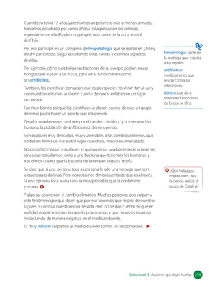 herpetología: parte de
la zoología que estudia
a los reptiles.
antibiótico:
medicamento que
se usa contra las
infecciones.
irónico: que da a
entender lo contrario
de lo que se dice.
4 ¿Qué hallazgos
importantes para
la ciencia realizó el
grupo de Catalina?
Cuando yo tenía 12 años ya teníamos un proyecto más o menos armado,
habíamos estudiado por varios años a esta población de anfibios,
especialmente a la Alsodes conppingeri, una ranita de la zona austral 		
de Chile.
Por eso participé en un congreso de herpetología que se realizó en Chile y
de ahí partió todo. Seguí estudiando otras ranitas y distintos aspectos
de ellas.
Por ejemplo, cómo quizá algunas bacterias de su cuerpo podían atacar
hongos que atacan a las frutas, para ver si funcionaban como 		
un antibiótico.
También, los científicos pensaban que estas especies no vivían tan al sur y
con nuestros estudios se dieron cuenta de que sí estaban en un lugar
tan austral.
Fue muy bonito porque los científicos se dieron cuenta de que un grupo
de niños podía hacer un aporte real a la ciencia.
Desafortunadamente, también por el cambio climático y la intervención
humana, la población de anfibios está disminuyendo.
Son especies muy delicadas, muy vulnerables a los cambios externos, que
no tienen forma de irse a otro lugar cuando su medio es amenazado.
Nosotros hicimos un estudio en el que pusimos una bacteria de una de las
ranas que estudiamos junto a una bacteria que tenemos los humanos y
nos dimos cuenta que la bacteria de la rana en seguida moría.
Se dice que si una persona toca a una rana le sale una verruga, que son
asquerosas o dañinas. Pero nosotros nos dimos cuenta de que es al revés.
Si una persona toca a una rana es muy probable que la contamine 		
y muera. 4
Y algo así ocurre con el cambio climático. Muchas personas que culpan a
este fenómeno porque dicen que por eso tenemos que migrar de nuestros
lugares o cambiar nuestro estilo de vida. Pero no se dan cuenta de que en
realidad nosotros somos los que lo provocamos y que nosotros estamos
impactando de manera negativa en el medioambiente.
Es muy irónico: culpamos al medio cuando somos los responsables.
219
Subunidad 3 • Acciones que dejan huellas 219
 