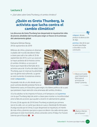 • ¿Qué sabes sobre Greta Thunberg y el cambio climático?
¿Quién es Greta Thunberg, la
activista que lucha contra el
cambio climático?
Los discursos de Greta Thunberg han despertado la inquietud de miles
de jóvenes alrededor del mundo para exigir un futuro sin la amenaza
del calentamiento global.
Katyana Gómez Baray.
29 de septiembre de 2019
Millones de niños y jóvenes en diversas
ciudades del mundo decidieron faltar
a clases para salir a las calles el 20 de
septiembre de 2019 y unir sus voces en
la mayor protesta de la historia contra
el cambio climático, un eco por el
futuro que responde al llamado de la
activista sueca de 16 años de edad, Greta
Thunberg, que sin reservas ha advertido
que «la gente está sufriendo. La gente
se está muriendo. Ecosistemas enteros
están colapsando».
Ha pasado más de un año desde que la
joven activista decidió protestar frente al
Parlamento sueco, en Estocolmo, para exigir a los líderes políticos de su país
que prestaran mayor atención a las amenazas del cambio climático.
«Si a los adultos no les importa mi futuro, a mí tampoco», es la premisa
con la que Thunberg dejó de asistir a clases para mostrar su inconformidad
ante la falta de acciones que ayuden a revertir el calentamiento global.
El lunes 20 de agosto de 2018 Greta Thunberg se plantó por primera
vez en la calle, con un cartel que decía en sueco «Skolstrejk för Klimatet»
(huelga escolar por el clima), lo que despertaría la inquietud y el interés
de más niños y jóvenes; que poco a poco se dieron cita cada viernes para
participar en este movimiento, ahora conocido como «Fridays For Future»
(viernes por el futuro). 1
colapsar: decaer,
producir la destrucción
de algo.
premisa: idea de la que
se parte para llegar
a otra idea o a una
conclusión.
1 ¿Qué es «Viernes
por el futuro»?
Lectura 2
• Observa el cartel,
¿qué importancia
tiene para el
activismo de
Greta? Comenta.
221
Subunidad 3 • Acciones que dejan huellas 221
 