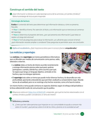 1 ¿Qué información se destaca en cada reportaje acerca de las activistas y el cambio climático?
Aplica la estrategia de lectura para responder.
Construye el sentido del texto
Estrategia de lectura
Evalúa el contenido del texto para determinar qué información destaca y cómo se presenta.
Para ello:
➔ Paso 1. Identifica el tema. Pon atención al título y a la información que se menciona al comienzo
del reportaje.
➔ Paso 2. Determina el propósito del texto, ¿por qué presenta esta información?,¿qué ideas se
repiten a lo largo de la lectura?
➔ Paso 3. Formula preguntas para evaluar la información: ¿es suficiente para conocer el tema?,
¿qué información necesito ampliar o corroborar? Estas preguntas te permitirán sacar una conclusión.
Las noticias y reportajes
Las noticias y los reportajes son textos periodísticos informativos
que se difunden por medios de comunicación como prensa, radio,
televisión e internet.
• La noticia relata un hecho de interés ocurrido recientemente
y entrega información precisa sobre qué pasó, quiénes
participaron, cuándo y dónde fue, cómo ocurrió y por qué.
Se espera que tenga un lenguaje objetivo, centrado en los
hechos y que no entregue opiniones.
• El reportaje trata sobre un tema que puede incluir diversos hechos y lo desarrolla con más
profundidad, aportando antecedentes que permiten analizarlo y comprenderlo mejor. Aborda
temas de actualidad, pero no se restringe a los hechos recientes, como sí lo hace la noticia.
Un mismo hecho o tema puede centrarse en aspectos distintos según el enfoque del periodista o
la línea editorial del medio de comunicación que lo publica.
3 Observa la noticia en https://cnn.it/34nCLXF y responde: ¿por qué los hechos relacionados con el
cambio climático pueden considerarse un tema de interés?
Reflexiona y comenta:
1. ¿Crees que leer sobre personas que impactan en sus comunidades te ayuda a conocer más
sobre el mundo?, ¿qué piensas sobre el rol de los niños y jóvenes en la sociedad actual?
2 Aplica el vocabulario. ¿Qué importancia tiene para ti conocer jóvenes empoderadas?
225
Subunidad 3 • Acciones que dejan huellas 225
 