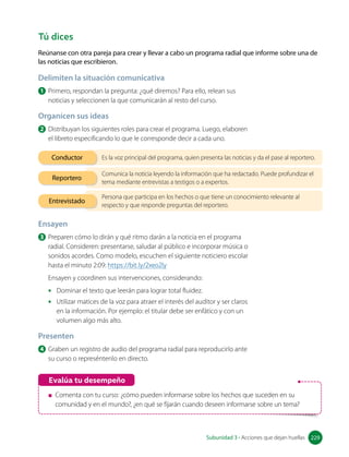 Reúnanse con otra pareja para crear y llevar a cabo un programa radial que informe sobre una de
las noticias que escribieron.
Evalúa tu desempeño
Comenta con tu curso: ¿cómo pueden informarse sobre los hechos que suceden en su
comunidad y en el mundo?, ¿en qué se fijarán cuando deseen informarse sobre un tema?
Es la voz principal del programa, quien presenta las noticias y da el pase al reportero.
Conductor
Comunica la noticia leyendo la información que ha redactado. Puede profundizar el
tema mediante entrevistas a testigos o a expertos.
Reportero
Persona que participa en los hechos o que tiene un conocimiento relevante al
respecto y que responde preguntas del reportero.
Entrevistado
Tú dices
Delimiten la situación comunicativa
1 Primero, respondan la pregunta: ¿qué diremos? Para ello, relean sus
noticias y seleccionen la que comunicarán al resto del curso.
Organicen sus ideas
2 Distribuyan los siguientes roles para crear el programa. Luego, elaboren
el libreto especificando lo que le corresponde decir a cada uno.
Ensayen
3 Preparen cómo lo dirán y qué ritmo darán a la noticia en el programa
radial. Consideren: presentarse, saludar al público e incorporar música o
sonidos acordes. Como modelo, escuchen el siguiente noticiero escolar
hasta el minuto 2:09: https://bit.ly/2xeo2ly
Ensayen y coordinen sus intervenciones, considerando:
• Dominar el texto que leerán para lograr total fluidez.
• Utilizar matices de la voz para atraer el interés del auditor y ser claros
en la información. Por ejemplo: el titular debe ser enfático y con un
volumen algo más alto.
Presenten
4 Graben un registro de audio del programa radial para reproducirlo ante
su curso o represéntenlo en directo.
229
Subunidad 3 • Acciones que dejan huellas 229
 