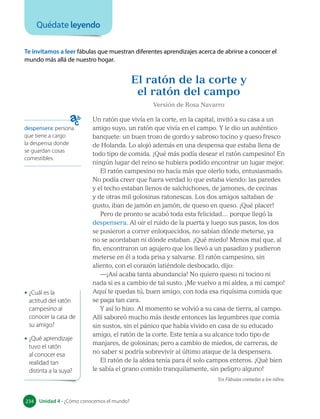 Te invitamos a leer fábulas que muestran diferentes aprendizajes acerca de abrirse a conocer el
mundo más allá de nuestro hogar.
El ratón de la corte y
el ratón del campo
Versión de Rosa Navarro
Un ratón que vivía en la corte, en la capital, invitó a su casa a un
amigo suyo, un ratón que vivía en el campo. Y le dio un auténtico
banquete: un buen trozo de gordo y sabroso tocino y queso fresco
de Holanda. Lo alojó además en una despensa que estaba llena de
todo tipo de comida. ¡Qué más podía desear el ratón campesino! En
ningún lugar del reino se hubiera podido encontrar un lugar mejor.
El ratón campesino no hacía más que olerlo todo, entusiasmado.
No podía creer que fuera verdad lo que estaba viendo: las paredes
y el techo estaban llenos de salchichones, de jamones, de cecinas
y de otras mil golosinas ratonescas. Los dos amigos saltaban de
gusto, iban de jamón en jamón, de queso en queso. ¡Qué placer!
Pero de pronto se acabó toda esta felicidad… porque llegó la
despensera. Al oír el ruido de la puerta y luego sus pasos, los dos
se pusieron a correr enloquecidos, no sabían dónde meterse, ya
no se acordaban ni dónde estaban. ¡Qué miedo! Menos mal que, al
fin, encontraron un agujero que los llevó a un pasadizo y pudieron
meterse en él a toda prisa y salvarse. El ratón campesino, sin
aliento, con el corazón latiéndole desbocado, dijo:
—¡Así acaba tanta abundancia! No quiero queso ni tocino ni
nada si es a cambio de tal susto. ¡Me vuelvo a mi aldea, a mi campo!
Aquí te quedas tú, buen amigo, con toda esa riquísima comida que
se paga tan cara.
Y así lo hizo. Al momento se volvió a su casa de tierra, al campo.
Allí saboreó mucho más desde entonces las legumbres que comía
sin sustos, sin el pánico que había vivido en casa de su educado
amigo, el ratón de la corte. Este tenía a su alcance todo tipo de
manjares, de golosinas; pero a cambio de miedos, de carreras, de
no saber si podría sobrevivir al último ataque de la despensera.
El ratón de la aldea tenía para él solo campos enteros. ¡Qué bien
le sabía el grano comido tranquilamente, sin peligro alguno!
En Fábulas contadas a los niños.
despensera: persona
que tiene a cargo
la despensa donde
se guardan cosas
comestibles.
• ¿Cuál es la
actitud del ratón
campesino al
conocer la casa de
su amigo?
• ¿Qué aprendizaje
tuvo el ratón
al conocer esa
realidad tan
distinta a la suya?
Quédate leyendo
234 Unidad 4 • ¿Cómo conocemos el mundo?
234
 