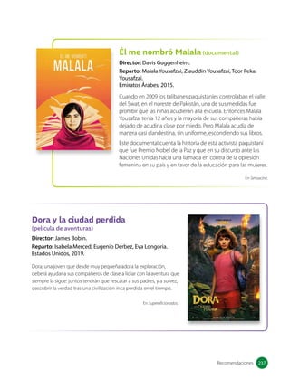 Él me nombró Malala (documental)
Director: Davis Guggenheim.
Reparto: Malala Yousafzai, Ziauddin Yousafzai, Toor Pekai
Yousafzai.
Emiratos Árabes, 2015.
Cuando en 2009 los talibanes paquistaníes controlaban el valle
del Swat, en el noreste de Pakistán, una de sus medidas fue
prohibir que las niñas acudieran a la escuela. Entonces Malala
Yousafzai tenía 12 años y la mayoría de sus compañeras había
dejado de acudir a clase por miedo. Pero Malala acudía de
manera casi clandestina, sin uniforme, escondiendo sus libros.
Este documental cuenta la historia de esta activista paquistaní
que fue Premio Nobel de la Paz y que en su discurso ante las
Naciones Unidas hacía una llamada en contra de la opresión
femenina en su país y en favor de la educación para las mujeres.
Dora y la ciudad perdida
(película de aventuras)
Director: James Bobin.
Reparto: Isabela Merced, Eugenio Derbez, Eva Longoria.
Estados Unidos, 2019.
Dora, una joven que desde muy pequeña adora la exploración,
deberá ayudar a sus compañeros de clase a lidiar con la aventura que
siempre la sigue: juntos tendrán que rescatar a sus padres, y a su vez,
descubrir la verdad tras una civilización inca perdida en el tiempo.
En Sensacine.
Recomendaciones
En Superaficionados.
237
237
 