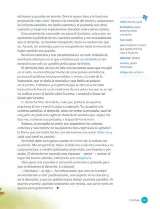 del tesoro y guardar mi secreto. Pero te quiero bien y te haré una
proposición más cabal. Iremos a la montaña del tesoro y cargaremos
los ochenta camellos; me darás cuarenta y te quedarás con otros
cuarenta, y luego nos separaremos, tomando cada cual su camino.
Esta proposición razonable me pareció durísima; veía como un
quebranto la pérdida de los cuarenta camellos y me escandalizaba
que el derviche, un hombre harapiento, fuera no menos rico que
yo. Accedí, sin embargo, para no arrepentirme hasta la muerte de
haber perdido esa ocasión.
Reuní los camellos y nos encaminamos a un valle rodeado de
montañas altísimas, en el que entramos por un desfiladero tan
estrecho que solo un camello podía pasar de frente.
El derviche hizo un haz de leña con las ramas secas que recogió
en el valle, lo encendió por medio de unos polvos aromáticos,
pronunció palabras incomprensibles, y vimos, a través de la
humareda, que se abría la montaña y que había un palacio
en el centro. Entramos, y lo primero que se ofreció a mi vista
deslumbrada fueron unos montones de oro sobre los que se arrojó
mi codicia como el águila sobre la presa, y empecé a llenar las
bolsas que llevaba.
El derviche hizo otro tanto; noté que prefería las piedras
preciosas al oro y resolví copiar su ejemplo. Ya cargados mis
ochenta camellos, el derviche, antes de cerrar la montaña, sacó de
una jarra de plata una cajita de madera de sándalo que, según me
hizo ver, contenía una pomada, y la guardó en el seno.
Salimos, la montaña se cerró; nos repartimos los ochenta
camellos y valiéndome de las palabras más expresivas le agradecí
la fineza que me había hecho; nos abrazamos con sumo alborozo y
cada cual tomó su camino.
No había dado cien pasos cuando el numen de la codicia me
acometió. Me arrepentí de haber cedido mis cuarenta camellos y su
carga preciosa, y resolví quitárselos al derviche, por buenas o por
malas. El derviche no necesita esas riquezas —pensé—; conoce el
lugar del tesoro; además, está hecho a la indigencia.
Hice parar mis camellos y retrocedí corriendo y gritando para
que se detuviera el derviche. Lo alcancé.
—Hermano —le dije—, he reflexionado que eres un hombre
acostumbrado a vivir pacíficamente, solo experto en la oración y
en la devoción, y que no podrás nunca dirigir cuarenta camellos. Si
quieres creerme, quédate solamente con treinta, aun así te verás en
apuros para gobernarlos.
cabal: exacta, justa.
desfiladero: paso
estrecho entre
montañas.
haz: atado.
seno: espacio o hueco
que queda entre la
ropa y el pecho.
alborozo: alegría.
numen: poder
misterioso.
indigencia: pobreza.
245
Antología 245
 
