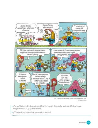 ¡Somos Ozono y
Atmósfera, y salvaremos
al planeta!
¡Yo soy Aerosol
y los destruiré!
¡Sííí!
Y vengo con mi
inseparable
compañero Smog.
Mira qué interesante lo que armaron
los gatitos: Ozono y Atmósfera versus
Aerosol y Smog.
Como la capa de Ozono es muy pequeña,
Atmósfera cubrirá con la suya a
Smog y Aerosol.
¡Excelente
mensaje para
cuidar
el planeta!
En fin, me voy a poner
desodorante y a
encender el auto... Voy
a estar todo el día de
acá para allá...
Genial.
Esta lucha
será más
difícil de lo que
imaginábamos...
Ji - ji - ji
ji -ji.
En Gaturro 18. Buenos Aires: Ediciones de la Flor.
(Fragmento).
• ¿Por qué Gaturro dice lo siguiente al final del cómic? «Esta lucha será más difícil de lo que
imaginábamos…», ¿a qué se refiere?
• ¿Cómo sería un superhéroe que cuida el planeta?
255
Antología 255
 