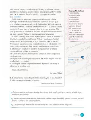 es comprar, pagar con solo cinco dólares y que le den vuelto,
cuando uno nunca ha tenido más de unos pocos centavos en la
vida. Se lo aseguro, Papaíto querido, que aprecio mucho
este subsidio.
Sallie es la persona más entretenida del mundo y Julia
Rutledge Pendleton todo lo contrario. Es rara la mezcla que
puede haber entre compañeras de habitación. Sallie piensa que
todo es divertido —aun con una reprobación—, y Julia se aburre
con todo. Nunca hace el menor esfuerzo por ser amable. Ella
cree que si una es Pendleton, ese solo hecho la admite en el cielo
sin más examen, Julia y yo nacimos para ser enemigas.
Y ahora supongo que usted espera que le cuente lo aprendido:
I. Latín: Segunda Guerra Púnica. Aníbal y sus tropas. Aníbal
y sus fuerzas acamparon en el lago Trasimeno por la noche.
Prepararon una emboscada contra los romanos y la batalla tuvo
lugar en la madrugada. Los romanos se batieron en retirada.
II. Francés: 24 páginas de Los tres mosqueteros y la tercera
conjugación de verbos irregulares.
III. Geometría: hemos finalizado los cilindros; ahora seguimos
con los conos.
IV. Inglés: Estudiando presentaciones. Mi estilo mejora cada día
en claridad y brevedad.
V. Fisiología: Hemos llegado al sistema digestivo. La bilis y el
páncreas la próxima vez.
Suya, educándome,
Jerusha Abbot.
P.D. Espero que nunca haya bebido alcohol, ¿no es así, Papaíto?
Produce cosas terribles en el hígado.
Papaíto piernas largas (Fragmento).
• ¿Qué acontecimiento destaca Jerusha al comienzo de la carta?, ¿qué haces cuando se habla de un
tema que desconoces?
• ¿De qué manera estudiar permite al personaje conocer mejor el mundo?, ¿sientes lo mismo que ella?
Explica y comenta con tus compañeros.
• ¿Qué aprendizajes detallarías si escribieras hoy una carta para contárselos a alguien?
subsidio: ayuda
económica.
Maurice Maeterlinck
(1862-1949) fue
un escritor belga
perteneciente
al movimiento
simbolista. Este
movimiento literario
y artístico del siglo
XIX se caracterizó
por representar las
ideas y conceptos
mediante símbolos en
lugar de nombrarlos
directamente.
257
Antología 257
 