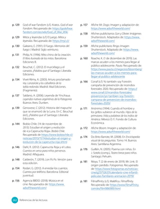 p. 129 God of war Fandom (s.f.). Kratos. God of war
Fandom. Recuperado de: https://godofwar.
fandom.com/es/wiki/God_of_War_Wiki
p. 129 Mitos y leyendas (s.f.) El juego. Mitos y
leyendas. Recuperado de: https://myl.cl/
p. 130 Galeano, E. (1991). El fuego. Memorias del
fuego I. Madrid: Siglo veintiuno.
p. 131 Philip, N. (1996). Mito chino de la creación.
El libro ilustrado de los mitos. Barcelona:
Ediciones B.
p. 132 Beuchat, C. (2012). El murciélago y el
canasto. ¡Palabra que sí! Santiago: Liberalia
Ediciones.
p. 134 Vivet-Rémy, A. (2003). Arturo proclamado
rey. Lanzarote y los caballeros de la
tabla redonda. Madrid: Akal Ediciones.
(Fragmento).
p. 137 Saldano, A. (2006). Leyenda de Yincihaua.
Leyendas nativas argentinas de la Patagonia.
Buenos Aires: Dunken.
p. 139 Genovese, C (2012). Historia del mapuche
que se enamoró de la Luna. En C. Beuchat
(ed.), ¡Palabra que sí! Santiago: Liberalia
Ediciones.
p. 144 Biobío Chile. (14 de noviembre de
2013). Estudian el origen y evolución
de «La Caperucita Roja». Biobío Chile.
Recuperado de https://www.biobiochile.cl/
noticias/2013/11/14/estudian-el-origen-y-
evolucion-de-la-caperucita-roja.shtml
p. 146 Dahl, R. (2012). Caperucita Roja y el Lobo.
Cuentos en verso para niños perversos.
Madrid: Alfaguara.
p. 148 Calderón, T. (2019). Lon Po Po. Versión para
esta edición.
p. 154 Rodari, G. (2012). A enredar los cuentos.
Cuentos por teléfono. Barcelona: Editorial
juventud.
p. 156 Agencia BBDO. (2018). Música en el
cine. Recuperados de: https://www.
adsoftheworld.com/
p. 157 Afiche Mr. Dogo. Imagen y adaptación de:
https://www.adsoftheworld.com/
p. 158 Afiches publicitarios Gon y Olivier. Imágenes
Shutterstock. Adaptados de: https://www.
adsoftheworld.com/
p. 159 Afiche publicitario Ringo. Imagen
Shutterstock. Adaptado de: https://www.
adsoftheworld.com/
p. 160 Roache, K. (1 de diciembre de 2019). Las
marcas acuden a los memes para llegar al
público adolescente. Pauta. Recuperado de:
https://www.pauta.cl/negocios/bloomberg/
las-marcas-acuden-a-los-memes-para-
llegar-al-publico-adolescente
p. 166 Conaf (s.f.) Yo también soy Forestín:
campaña de prevención de incendios
forestales 2020. Recuperado de: https://
www.conaf.cl/incendios-forestales/
prevencion/yo-tambien-soy-forestin-
campana-de-prevencion-de-incendios-
forestales-2020/
p. 171 Anónimo (1994). Cuando el hombre y
los grillos subieron al mundo. Hijos de la
primavera. Vida y palabras de los indios de
América. México D. F.: Fondo de Cultura
Económica.
p. 172 Afiche Bloom. Imagen y adaptación de:
https://www.adsoftheworld.com/
p. 174 Do Brito Barrote, M. (2008). En Enciclopedia
visual de las preguntas. Tomo 14. Buenos
Aires: Santillana Argentina.
p. 176 Guillén, N. (2005). Poema con niños. En
J. Sotelo (comp.), Teatro breve para niños.
Santiago: Pehuén.
p. 181 Moya, T. (2 de enero de 2019). Mr. Link. El
origen perdido. Fotogramas. Recuperado
de: https://www.fotogramas.es/noticias-
cine/g25712637/calendario-cine-infantil-
peliculas-familiares-animacion-2019/
p. 181 Filmaffinity (s.f.). Maléfica. Filmaffinity.
Recuperado de: https://www.filmaffinity.
com/es/film986989.html
262
262 Referencias de las lecturas
 