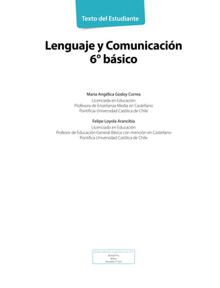 Lenguaje y Comunicación
6° básico
Texto del Estudiante
María Angélica Godoy Correa
Licenciada en Educación
Profesora de Enseñanza Media en Castellano
Pontificia Universidad Católica de Chile
Felipe Loyola Arancibia
Licenciado en Educación
Profesor de Educación General Básica con mención en Castellano
Pontifica Universidad Católica de Chile
Familias tipográficas empleadas en este libro:
Myriad Pro
Malva
Versailles LT Std
 