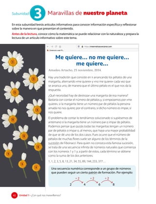 Maravillas de nuestro planeta
Subunidad
3
En esta subunidad leerás artículos informativos para conocer información específica y reflexionar
sobre la manera en que presentan el contenido.
Antes de la lectura, conoce cómo la matemática se puede relacionar con la naturaleza y prepara la
lectura de un artículo informativo sobre este tema.
Me quiere… no me quiere…
me quiere…
Amadeo Artacho, 21 noviembre, 2014.
Hay una tradición que consiste en ir arrancando los pétalos de una
margarita, alternando «me quiere» y «no me quiere» cada vez que
se arranca uno, de manera que el último pétalo es el que nos da la
respuesta.
¿Qué necesidad hay de destrozar una margarita de esa manera?
Bastaría con contar el número de pétalos y, si empezamos por «me
quiere», si la margarita tiene un número par de pétalos la persona
amada no nos quiere; por el contrario, si dicho número es impar, sí
nos quiere.
El problema de contar lo tendríamos solucionado si supiésemos de
antemano si la margarita tiene un número par o impar de pétalos.
Podemos pensar que quizás todas las margaritas tengan un número
par de pétalos o impar o, al menos, que haya una mayor probabilidad
de que se dé uno de los dos casos. Pues ocurre que el número de
pétalos de muchas flores suele ser alguno de los términos de la
sucesión de Fibonacci. Para quien no conozca esta famosa sucesión,
se trata de una secuencia infinita de números naturales que comienza
con los números 1 y 1 y, a partir de estos, cada término se obtiene
como la suma de los dos anteriores:
1, 1, 2, 3, 5, 8, 13, 21, 34, 55, 89, 144, 233, 377…
Una secuencia numérica corresponde a un grupo de números
que pueden seguir un cierto patrón de formación. Por ejemplo:
2 4 6 8
+ 2 + 2 + 2
42 Unidad 1 • ¿Con qué nos maravillamos?
42
 