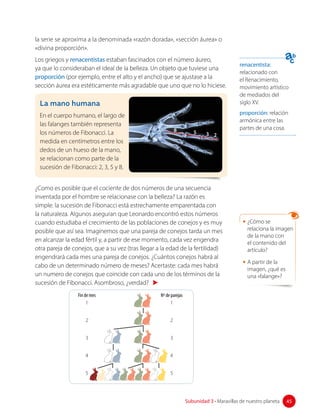 renacentista:
relacionado con
el Renacimiento,
movimiento artístico
de mediados del
siglo XV.
proporción: relación
armónica entre las
partes de una cosa.
la serie se aproxima a la denominada «razón dorada», «sección áurea» o
«divina proporción».
Los griegos y renacentistas estaban fascinados con el número áureo,
ya que lo consideraban el ideal de la belleza. Un objeto que tuviese una
proporción (por ejemplo, entre el alto y el ancho) que se ajustase a la
sección áurea era estéticamente más agradable que uno que no lo hiciese.
La mano humana
En el cuerpo humano, el largo de
las falanges también representa
los números de Fibonacci. La
medida en centímetros entre los
dedos de un hueso de la mano,
se relacionan como parte de la
sucesión de Fibonacci: 2, 3, 5 y 8.
2
3
5
8
¿Como es posible que el cociente de dos números de una secuencia
inventada por el hombre se relacionase con la belleza? La razón es
simple: la sucesión de Fibonacci está estrechamente emparentada con
la naturaleza. Algunos aseguran que Leonardo encontró estos números
cuando estudiaba el crecimiento de las poblaciones de conejos y es muy
posible que así sea. Imaginemos que una pareja de conejos tarda un mes
en alcanzar la edad fértil y, a partir de ese momento, cada vez engendra
otra pareja de conejos, que a su vez (tras llegar a la edad de la fertilidad)
engendrará cada mes una pareja de conejos. ¿Cuántos conejos habrá al
cabo de un determinado número de meses? Acertaste: cada mes habrá
un numero de conejos que coincide con cada uno de los términos de la
sucesión de Fibonacci. Asombroso, ¿verdad?
Fin de mes
1
2
3
4
5
Nº de parejas
1
2
3
4
5
• ¿Cómo se
relaciona la imagen
de la mano con
el contenido del
artículo?
• A partir de la
imagen, ¿qué es
una «falange»?
45
Subunidad 3 • Maravillas de nuestro planeta 45
 