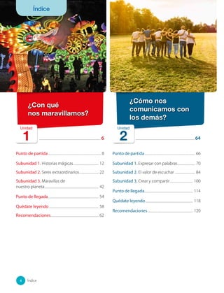 ......................................................................................................... 6
Punto de partida........................................................................................... 8
Subunidad 1. Historias mágicas............................................ 12
Subunidad 2. Seres extraordinarios................................. 22
Subunidad 3. Maravillas de
nuestro planeta............................................................................................ 42
Punto de llegada....................................................................................... 54
Quédate leyendo..................................................................................... 58
Recomendaciones.................................................................................. 62
¿Con qué
nos maravillamos?
..................................................................................................... 64
Punto de partida....................................................................................... 66
Subunidad 1. Expresar con palabras............................... 70
Subunidad 2. El valor de escuchar ................................... 84
Subunidad 3. Crear y compartir........................................ 100
Punto de llegada................................................................................... 114
Quédate leyendo................................................................................. 118
Recomendaciones.............................................................................. 120
Unidad
1
¿Cómo nos
comunicamos con
los demás?
Unidad
2
4 Índice
Índice
 