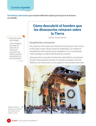 Te invitamos a leer textos que muestran diferentes razones por las que el ser humano
se maravilla.
Cómo descubrió el hombre que
los dinosaurios reinaron sobre
la Tierra
Juliette Nouel-Rénier
Estupefacción y entusiasmo
Hoy, todos los niños saben que existieron los dinosaurios. Hace menos
de dos siglos ningún adulto siquiera lo sospechaba. ¿Te imaginas la
estupefacción de los primeros que tropezaron con un hueso de dos
metros de largo o un diente del tamaño de un puño?
¿Qué pensarían? «¿A quién le pertenecían estos fósiles?», los pioneros
de esta historia pensaron primero en animales conocidos, como los
elefantes, o los relacionaron con los gigantes mencionados al principio
Quédate leyendo
• Comenta a partir
de la imagen:
¿Cómo imaginas
que debe ser
estar ante un
dinosaurio?,
¿qué crees que
sintieron quienes
descubrieron los
primeros fósiles?
58 Unidad 1 • ¿Con qué nos maravillamos?
58
Modelo de fósil de
dinosaurio en el Museo
de Chicago, Illinois,
Estados Unidos.
 