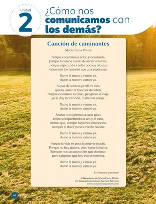 Canción de caminantes
María Elena Walsh
Porque el camino es árido y desalienta,
porque tenemos miedo de andar a tientas,
porque esperando a solas poco se alcanza
valen más los temores que una esperanza.
Dame la mano y vamos ya,
dame la mano y vamos ya.
Si por delicadeza perdí mi vida
quiero ganar la tuya por decidida.
Porque el silencio es cruel, peligroso el viaje,
yo te doy mi canción, tú me das coraje.
Dame la mano y vamos ya,
dame la mano y vamos ya.
Ánimo nos daremos a cada paso,
ánimo compartiendo la sed y el vaso.
Ánimo que, aunque hayamos envejecido,
siempre el dolor parece recién nacido.
Dame la mano y vamos ya,
dame la mano y vamos ya.
Porque la vida es poca la muerte mucha.
Porque no hay guerra, pero sigue la lucha.
Siempre nos separaron los que dominan
pero sabemos que hoy eso se termina.
Dame la mano y vamos ya,
dame la mano y vamos ya.
En Poemas y canciones
© Herederos de María Elena Walsh
c/o Schavelzon Graham Agencia Literaria
www.schavelzongraham.com
64
64
¿Cómo nos
comunicamos con
los demás?
2
Unidad
 