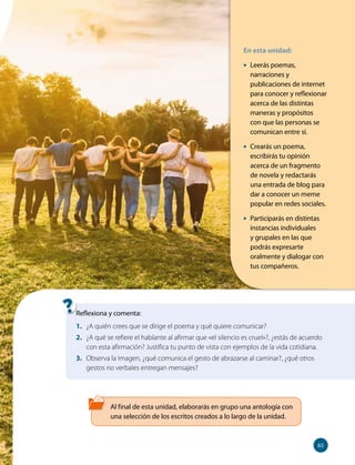En esta unidad:
• Leerás poemas,
narraciones y
publicaciones de internet
para conocer y reflexionar
acerca de las distintas
maneras y propósitos
con que las personas se
comunican entre sí.
• Crearás un poema,
escribirás tu opinión
acerca de un fragmento
de novela y redactarás
una entrada de blog para
dar a conocer un meme
popular en redes sociales.
• Participarás en distintas
instancias individuales
y grupales en las que
podrás expresarte
oralmente y dialogar con
tus compañeros.
Al final de esta unidad, elaborarás en grupo una antología con
una selección de los escritos creados a lo largo de la unidad.
Reflexiona y comenta:
1. ¿A quién crees que se dirige el poema y qué quiere comunicar?
2. ¿A qué se refiere el hablante al afirmar que «el silencio es cruel»?, ¿estás de acuerdo
con esta afirmación? Justifica tu punto de vista con ejemplos de la vida cotidiana.
3. Observa la imagen, ¿qué comunica el gesto de abrazarse al caminar?, ¿qué otros
gestos no verbales entregan mensajes?
65
65
 