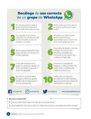 Revisa tu comprensión
1. ¿Por qué deberíamos seguir este tipo de recomendaciones?
2. ¿Qué problemas crees que se dan con mayor frecuencia al comunicarse por redes sociales?
Ten claro para qué fue creado el
grupo, así que evita tratar temas
que no estén relacionados con este.
Decálogo de uso correcto
de un grupo de WhatsApp
Verifica lo que vas a enviar; que a ti
te guste no significa que les guste
a todos.
No sostengas conversaciones
individuales con otra persona sobre
asuntos personales, en ese caso
escríbele a su número.
No esperes que todo el mundo
tenga el mismo tiempo y
disponibilidad que tú. A veces unos
están más ocupados que otros.
No es necesario responder todo
lo que escriben con emoticones
o frases repetidas.
Evita hablar de religión, creencias
o política. Son temas muy
sensibles y complejos que
terminarán en discusiones que
no llevan a ningún lado.
1
3
2
4
5 6
Si eres administrador de un
grupo, no agregues a alguien sin
antes consultarle: pregúntale si
quiere ser agregado.
Evita enviar un puñado de
imágenes o videos pesados. No
todos tienen un teléfono tan
moderno como el tuyo.
7 8
No reenvíes el mismo video
o imagen a diferentes grupos
donde están la mayoría de los
mismos participantes.
Escribe solo si es necesario,
recuerda que es incómodo para
algunas personas estar recibiendo
notificaciones a cada rato.
9 10
activaplanet activaplanet activaplanet www.activaplanet.com
68 Unidad 2 • ¿Cómo nos comunicamos con los demás?
68
 