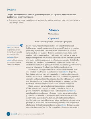 Lee para descubrir cómo la forma en que nos expresamos y la capacidad de escuchar a otros
puede crear y conservar amistades.
• De acuerdo con lo que conociste sobre Momo en las páginas anteriores, ¿qué crees que haría si ve
a dos amigos pelear?
sillar: cada una de
las piedras que van
formando una pared o
una construcción.
suntuoso: lujoso.
estera: tejido grueso de
junco u otro material
para cubrir el suelo.
Momo
Michael Ende
Capítulo I
Una ciudad grande y una niña pequeña
En los viejos, viejos tiempos cuando los seres humanos aún
hablaban en otras lenguas, completamente diferentes, ya existían
grandes y espléndidas ciudades en los países cálidos. En ellas
se levantaban los palacios de reyes y emperadores, había calles
anchas, callejones estrechos y callejuelas intrincadas, se alzaban
templos magníficos con estatuas de dioses de oro y mármol; había
mercados multicolores donde se ofrecían mercancías de todos los
rincones del mundo, y plazas bellas y espaciosas en las que los
ciudadanos se reunían para comentar las novedades y pronunciar o
escuchar discursos. Y, sobre todo, había grandes teatros.
Estos tenían un aspecto similar al de los circos actuales, salvo
que estaban construidos en su totalidad con sillares de piedra.
Las filas de asientos para los espectadores estaban dispuestas de
manera escalonada, una encima de la otra, como en un gigantesco
embudo. Vistas desde arriba, algunas de estas edificaciones tenían
una forma redonda, otras más bien ovalada, y otras en cambio
formaban un amplio semicírculo. Se las llamaba anfiteatros.
Había algunos que eran tan grandes como un estadio de
fútbol, y otros más pequeños, en los que solo cabían unos
pocos centenares de espectadores. Había algunos suntuosos,
engalanados con columnas y figuras, y otros que eran sencillos
y carecían de adornos. Los anfiteatros no tenían tejado, todo se
desarrollaba a cielo abierto. Por eso, en los teatros suntuosos
tendían tapices entretejidos de oro sobre las filas de asientos, para
proteger al público de los ardientes rayos del sol o de imprevistos
chubascos. En los teatros modestos, unas esteras de junco y paja
cumplían la misma función. En una palabra: los teatros eran tal y
Lectura
86 Unidad 2 • ¿Cómo nos comunicamos con los demás?
86
 