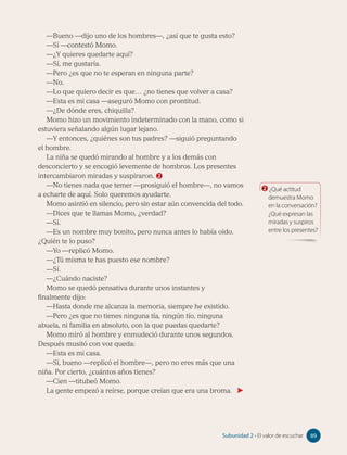 —Bueno —dijo uno de los hombres—, ¿así que te gusta esto?
—Sí —contestó Momo.
—¿Y quieres quedarte aquí?
—Sí, me gustaría.
—Pero ¿es que no te esperan en ninguna parte?
—No.
—Lo que quiero decir es que… ¿no tienes que volver a casa?
—Esta es mi casa —aseguró Momo con prontitud.
—¿De dónde eres, chiquilla?
Momo hizo un movimiento indeterminado con la mano, como si
estuviera señalando algún lugar lejano.
—Y entonces, ¿quiénes son tus padres? —siguió preguntando
el hombre.
La niña se quedó mirando al hombre y a los demás con
desconcierto y se encogió levemente de hombros. Los presentes
intercambiaron miradas y suspiraron. 2
—No tienes nada que temer —prosiguió el hombre—, no vamos
a echarte de aquí. Solo queremos ayudarte.
Momo asintió en silencio, pero sin estar aún convencida del todo.
—Dices que te llamas Momo, ¿verdad?
—Sí.
—Es un nombre muy bonito, pero nunca antes lo había oído.
¿Quién te lo puso?
—Yo —replicó Momo.
—¿Tú misma te has puesto ese nombre?
—Sí.
—¿Cuándo naciste?
Momo se quedó pensativa durante unos instantes y
finalmente dijo:
—Hasta donde me alcanza la memoria, siempre he existido.
—Pero ¿es que no tienes ninguna tía, ningún tío, ninguna
abuela, ni familia en absoluto, con la que puedas quedarte?
Momo miró al hombre y enmudeció durante unos segundos.
Después musitó con voz queda:
—Esta es mi casa.
—Sí, bueno —replicó el hombre—, pero no eres más que una
niña. Por cierto, ¿cuántos años tienes?
—Cien —titubeó Momo.
La gente empezó a reírse, porque creían que era una broma.
2 ¿Qué actitud
demuestra Momo
en la conversación?
¿Qué expresan las
miradas y suspiros
entre los presentes?
89
Subunidad 2 • El valor de escuchar 89
 