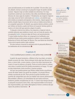 voluta: adorno en
forma de espiral o
caracol.
bollo: panecillo hecho
con harina, manteca
y huevos, entre otros
ingredientes.
4 ¿Qué características
de Momo se
destacan a lo largo
de este primer
capítulo? Explica.
5 ¿Qué crees que
sucederá en este
capítulo?
para acondicionarla en la medida de lo posible. Uno de ellos, que
era albañil, incluso construyó un pequeño hogar de piedra donde
cocinar. Alguien trajo un tubo oxidado de chimenea. Un viejo
carpintero construyó una mesita y dos sillas atornillando algunos
listones de unas cajas de madera. Y finalmente, las mujeres trajeron
una vieja cama de hierro adornada con volutas, un colchón que
solo estaba un poquito estropeado y dos mantas. Aquel agujero de
piedra situado bajo el escenario de la ruina se había convertido en
un acogedor aposento. El albañil, que poseía talento artístico, pintó
por último un bonito cuadro de flores en la pared. Incluso pintó el
marco y el clavo del que parecía colgar el cuadro.
Y después vinieron los niños y los mayores y trajeron toda la
comida sobrante que pudieron reunir; uno un trozo de queso, otro
un pequeño bollo, el tercero algo de fruta y así sucesivamente.
Y como había muchos niños, se congregó en el anfiteatro una
multitud tal que todos juntos pudieron celebrar una verdadera
fiestecita en honor del hogar de Momo. Fue una fiesta tan divertida
como solo la gente pobre sabe celebrar.
De esta manera comenzó la amistad entre la pequeña Momo y
los habitantes de los alrededores. 4
Capítulo II
Una cualidad poco común y una pelea muy común 5
A partir de aquel momento, a Momo le fue muy bien, al menos
desde su punto de vista. Ahora siempre tenía algo que llevarse a la
boca, a veces más, a veces menos, a tenor de cómo estuvieran las
cosas y lo que le sobrara a la gente. Tenía un techo sobre la cabeza,
una cama y cuando hacía frío podía encenderse un fuego. Y lo que
es más importante: tenía muchos y buenos amigos.
Así que uno podría pensar que Momo había tenido muchísima
suerte de haber dado con gente tan amable, y la propia Momo
estaba convencida de ello. Pero pronto la gente también tuvo
ocasión de comprobar que ellos no habían sido menos afortunados.
Necesitaban a Momo y se extrañaban de que hasta entonces
hubieran podido arreglárselas sin ella. Y cuanto más tiempo llevaba
la pequeña muchacha entre ellos, más imprescindible se les hacía;
tan imprescindible, que todos albergaban el temor continuo de que
algún día pudiera marcharse.
91
Subunidad 2 • El valor de escuchar 91
 