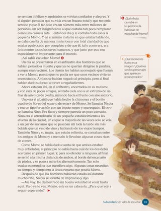 se sentían infelices y agobiados se volvían confiados y alegres. Y
si alguien pensaba que su vida era un fracaso total y que no tenía
sentido y que él tan solo era un número más entre millones de
personas, un ser insignificante al que costaba tan poco remplazar
como una cazuela rota… entonces iba y le contaba todo eso a la
pequeña Momo. Y en el mismo instante en que estaba hablando,
se daba cuenta de manera misteriosa y con total claridad de que
estaba equivocado por completo y de que él, tal y como era, era
único entre todos los seres humanos, y que justo por eso, era
especialmente importante para el mundo.
¡Así sabía escuchar Momo! 6
Un día se presentaron en el anfiteatro dos hombres que se
habían peleado a muerte y que ya no querían dirigirse la palabra,
aunque eran vecinos. Los demás les habían aconsejado que fueran
a ver a Momo, puesto que no podía ser que unos vecinos vivieran
enemistados. Ambos se habían negado al principio, pero al final
habían dado su brazo a torcer a regañadientes.
Ahora estaban ahí, en el anfiteatro, encerrados en su mutismo
y con cara de pocos amigos, sentado cada uno a un extremo de las
filas de asientos de piedra, mirando hacia el frente con aire sombrío.
Uno era el albañil que había hecho la chimenea y el bonito
cuadro de flores del «cuarto de estar» de Momo. Se llamaba Nicola
y era un tipo fortachón con un bigote negro y encrespado. El otro
se llamaba Nino. Era flaco y siempre parecía un poco cansado.
Nino era el arrendatario de un pequeño establecimiento a las
afueras de la ciudad, en el que la mayoría de las veces solo se veía
a un par de ancianos que se pasaban allí toda la tarde sin más
bebida que un vaso de vino y hablando de los viejos tiempos.
También Nino y su mujer, que estaba rellenita, se contaban entre
los amigos de Momo y a menudo le llevaban algunas cosas ricas
de comer.
Como Momo se había dado cuenta de que ambos estaban
muy enfadados, al principio no sabía hacia cuál de los dos debía
acercarse en primer lugar. Y, para no ofender a ninguno, al final
se sentó a la misma distancia de ambos, al borde del escenario
de piedra, y se puso a mirarlos alternativamente. Tan solo
estaba esperando a que sucediera algo. Algunas cosas necesitan
su tiempo, y tiempo era la única riqueza que poseía Momo.
Después de que los hombres hubieran estado así durante
mucho rato, Nicola se levantó de improviso y dijo:
—Me voy. He demostrado mi buena voluntad al venir hasta
aquí. Pero ya lo ves, Momo, este es un cabezota. ¿Para qué voy a
seguir esperando?
6 ¿Qué efecto
causaba en
las personas la
habilidad de
escuchar de Momo?
• ¿Qué momento
ilustra esta
imagen? ¿Quiénes
son los personajes
que aparecen
representados?
93
Subunidad 2 • El valor de escuchar 93
 