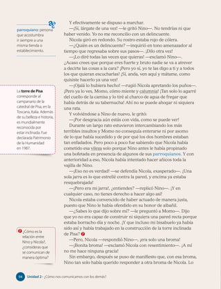 parroquiano: persona
que acostumbra
ir siempre a una
misma tienda o
establecimiento.
Y efectivamente se dispuso a marchar.
—¡Sí, lárgate de una vez! —le gritó Nino—. No tendrías ni que
haber venido. Yo no me reconcilio con un delincuente.
Nicola giró en redondo. Su rostro estaba rojo de cólera.
—¿Quién es un delincuente? —inquirió en tono amenazador al
tiempo que regresaba sobre sus pasos—. ¡Dilo otra vez!
—¡Lo diré todas las veces que quieras! —exclamó Nino—.
¿Acaso crees que porque eres fuerte y bruto nadie se va a atrever
a decirte las cosas a la cara? ¡Pero yo sí, yo te las digo a ti y a todos
los que quieran escucharlas! ¡Sí, anda, ven aquí y mátame, como
quisiste hacerlo ya una vez!
—¡Ojalá lo hubiera hecho! —rugió Nicola apretando los puños—.
¡Pero ya lo ves, Momo, cómo miente y calumnia! ¡Tan solo lo agarré
del cuello de la camisa y lo tiré al charco de agua de fregar que
había detrás de su tabernucha! Ahí no se puede ahogar ni siquiera
una rata.
Y volviéndose a Nino de nuevo, le gritó:
—¡Por desgracia aún estás con vida, como se puede ver!
Durante un largo rato estuvieron intercambiando los más
terribles insultos y Momo no conseguía enterarse ni por asomo
de lo que había sucedido y de por qué los dos hombres estaban
tan enfadados. Pero poco a poco fue sabiendo que Nicola había
cometido esa vileza solo porque Nino antes le había propinado
una bofetada en presencia de algunos de sus parroquianos. Y con
anterioridad a eso, Nicola había intentado hacer añicos toda la
vajilla de Nino.
—¡Eso no es verdad! —se defendía Nicola, exasperado—. ¡Una
sola jarra es lo que estrellé contra la pared, y encima ya estaba
resquebrajada!
—¡Pero era mi jarra!, ¿entiendes? —replicó Nino—. ¡Y en
cualquier caso, no tienes derecho a hacer algo así!
Nicola estaba convencido de haber actuado de manera justa,
puesto que Nino le había ofendido en su honor de albañil.
—¿Sabes lo que dijo sobre mí? —le preguntó a Momo—. Dijo
que yo no era capaz de construir ni siquiera una pared recta porque
estaba borracho día y noche. ¡Y que incluso mi bisabuelo ya había
sido así y había trabajado en la construcción de la torre inclinada
de Pisa? 7
—Pero, Nicola —respondió Nino—, ¡era solo una broma!
—¡Bonita broma! —exclamó Nicola con resentimiento—. ¡A mí
no me hace ninguna gracia!
Sin embargo, después se puso de manifiesto que, con esa broma,
Nino tan solo había querido responder a otra broma de Nicola. Lo
7 ¿Cómo es la
relación entre
Nino y Nicola?,
¿consideras que
se comunican de
manera óptima?
La torre de Pisa
corresponde al
campanario de la
catedral de Pisa, en la
Toscana, Italia. Además
de su belleza e historia,
es mundialmente
reconocida por
estar inclinada. Fue
declarada Patrimonio
de la Humanidad
en 1987.
94 Unidad 2 • ¿Cómo nos comunicamos con los demás?
94
 