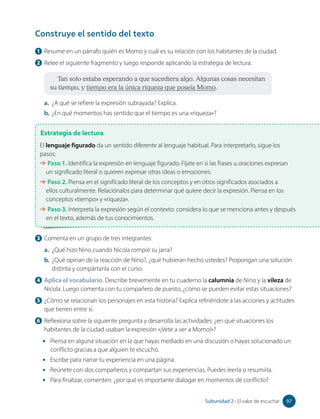 1 Resume en un párrafo quién es Momo y cuál es su relación con los habitantes de la ciudad.
2 Relee el siguiente fragmento y luego responde aplicando la estrategia de lectura:
Tan solo estaba esperando a que sucediera algo. Algunas cosas necesitan
su tiempo, y tiempo era la única riqueza que poseía Momo.
a. ¿A qué se refiere la expresión subrayada? Explica.
b. ¿En qué momentos has sentido que el tiempo es una «riqueza»?
Estrategia de lectura
El lenguaje figurado da un sentido diferente al lenguaje habitual. Para interpretarlo, sigue los
pasos:
➔ Paso 1. Identifica la expresión en lenguaje figurado. Fíjate en si las frases u oraciones expresan
un significado literal o quieren expresar otras ideas o emociones.
➔ Paso 2. Piensa en el significado literal de los conceptos y en otros significados asociados a
ellos culturalmente. Relaciónalos para determinar qué quiere decir la expresión. Piensa en los
conceptos «tiempo» y «riqueza».
➔ Paso 3. Interpreta la expresión según el contexto: considera lo que se menciona antes y después
en el texto, además de tus conocimientos.
Construye el sentido del texto
3 Comenta en un grupo de tres integrantes:
a. ¿Qué hizo Nino cuando Nicola rompió su jarra?
b. ¿Qué opinan de la reacción de Nino?, ¿qué hubieran hecho ustedes? Propongan una solución
distinta y compártanla con el curso.
4 Aplica el vocabulario. Describe brevemente en tu cuaderno la calumnia de Nino y la vileza de
Nicola. Luego comenta con tu compañero de puesto, ¿cómo se pueden evitar estas situaciones?
5 ¿Cómo se relacionan los personajes en esta historia? Explica refiriéndote a las acciones y actitudes
que tienen entre sí.
6 Reflexiona sobre la siguiente pregunta y desarrolla las actividades: ¿en qué situaciones los
habitantes de la ciudad usaban la expresión «¡Vete a ver a Momo!»?
• Piensa en alguna situación en la que hayas mediado en una discusión o hayas solucionado un
conflicto gracias a que alguien te escuchó.
• Escribe para narrar tu experiencia en una página.
• Reúnete con dos compañeros y compartan sus experiencias. Puedes leerla o resumirla.
• Para finalizar, comenten: ¿por qué es importante dialogar en momentos de conflicto?
97
Subunidad 2 • El valor de escuchar 97
 
