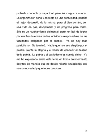 10
probada conducta y capacidad para los cargos a ocupar.
La organización seria y correcta de una comunidad, permite
el mejor desarrollo de la misma, para el bien común, con
una vida en paz, disciplinada y de progreso para todos.
Ello es un razonamiento elemental, pero no fácil de lograr
por muchas falencias en los individuos responsables de las
facultades otorgadas por el pueblo. Ya no hay más
patriotismo. Se terminó. Nadie que hoy sea elegido por el
pueblo, siente la alegría y el honor de conducir el destino
de la patria. La patria y el patriotismo es cuento chino. Ya
me he expresado sobre este tema en libros anteriormente
escritos de manera que no deseo reiterar situaciones que
no son novedad y que todos conocen.
 