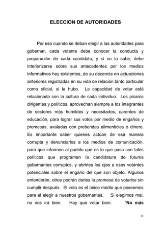 11
ELECCION DE AUTORIDADES
Por eso cuando se deban elegir a las autoridades para
gobernar, cada votante debe conocer la conducta y
preparación de cada candidato, y si no lo sabe, debe
interiorizarse sobre sus antecedentes por los medios
informativos hoy existentes, de su decencia en actuaciones
anteriores registradas en su vida de relación tanto particular
como oficial, si la hubo. La capacidad de votar está
relacionada con la cultura de cada individuo. Los picaros
dirigentes y políticos, aprovechan siempre a los integrantes
de sectores más humildes y necesitados, carentes de
educación, para lograr sus votos por medio de engaños y
promesas, avaladas con prebendas alimenticias o dinero.
Es importante saber quienes actúan de esa manera
corrupta y denunciarlos a los medios de comunicación,
para que informen al pueblo que es lo que pasa con tales
políticos que programan la candidatura de futuros
gobernantes corruptos, y abrirles los ojos a esos votantes
potenciales sobre el engaño del que son objeto. Algunos
entenderán, otros podrán darles la promesa de votarlos sin
cumplir después. El voto es el único medio que poseemos
para el elegir a nuestros gobernantes. Si elegimos mal,
no nos irá bien. Hay que votar bien. "No más
 