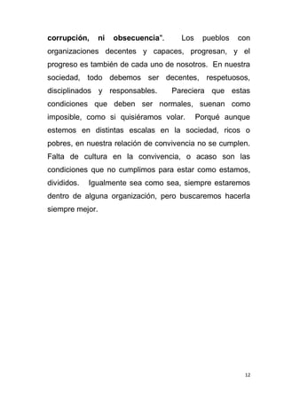 12
corrupción, ni obsecuencia". Los pueblos con
organizaciones decentes y capaces, progresan, y el
progreso es también de cada uno de nosotros. En nuestra
sociedad, todo debemos ser decentes, respetuosos,
disciplinados y responsables. Pareciera que estas
condiciones que deben ser normales, suenan como
imposible, como si quisiéramos volar. Porqué aunque
estemos en distintas escalas en la sociedad, ricos o
pobres, en nuestra relación de convivencia no se cumplen.
Falta de cultura en la convivencia, o acaso son las
condiciones que no cumplimos para estar como estamos,
divididos. Igualmente sea como sea, siempre estaremos
dentro de alguna organización, pero buscaremos hacerla
siempre mejor.
 
