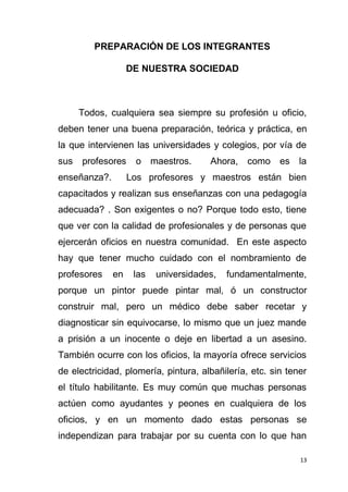 13
PREPARACIÓN DE LOS INTEGRANTES
DE NUESTRA SOCIEDAD
Todos, cualquiera sea siempre su profesión u oficio,
deben tener una buena preparación, teórica y práctica, en
la que intervienen las universidades y colegios, por vía de
sus profesores o maestros. Ahora, como es la
enseñanza?. Los profesores y maestros están bien
capacitados y realizan sus enseñanzas con una pedagogía
adecuada? . Son exigentes o no? Porque todo esto, tiene
que ver con la calidad de profesionales y de personas que
ejercerán oficios en nuestra comunidad. En este aspecto
hay que tener mucho cuidado con el nombramiento de
profesores en las universidades, fundamentalmente,
porque un pintor puede pintar mal, ó un constructor
construir mal, pero un médico debe saber recetar y
diagnosticar sin equivocarse, lo mismo que un juez mande
a prisión a un inocente o deje en libertad a un asesino.
También ocurre con los oficios, la mayoría ofrece servicios
de electricidad, plomería, pintura, albañilería, etc. sin tener
el título habilitante. Es muy común que muchas personas
actúen como ayudantes y peones en cualquiera de los
oficios, y en un momento dado estas personas se
independizan para trabajar por su cuenta con lo que han
 