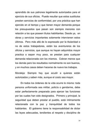 14
aprendido de sus patrones legalmente autorizados para el
ejercicio de sus oficios. Puede resultar que estos sustitutos
presten servicios de conformidad, por una práctica que han
ejercido en el tiempo y que tienen mayor demanda porque
los presupuestos que pasan son siempre menores con
relación a los que poseen títulos habilitantes. Desde ya, en
obras y servicios importantes solamente intervienen estos
últimos. Pero más allá de lo expresado por la titularidad o
no de estos trabajadores, están los aventureros de los
oficios y servicios, que aunque no hayan adquiridos mayor
practica o sepan muy poco, se prestan para cualquier
demanda relacionada con los mismos. Cobran menos que
los demás pero los resultados normalmente no son buenos,
y en muchos casos deben hacerse de nuevo los trabajos.
Moraleja: Siempre hay que acudir a quienes están
autorizados y saben más, aunque el costo sea mayor.
En todos los órdenes de la vida ocurre lo mismo: toda
persona uniformada sea militar, policía o gendarme, debe
estar perfectamente preparada para ejercer las funciones
por las cuales han sido designados. Primero y principal, la
seguridad que deben prestar al pueblo, está íntimamente
relacionada con la paz y tranquilidad de todos los
habitantes. El gobierno tiene la responsabilidad de dictar
las leyes adecuadas, tendientes al respeto y disciplina de
 