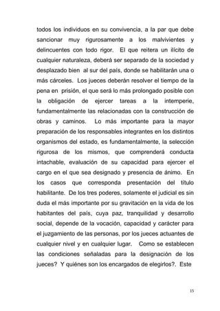 15
todos los individuos en su convivencia, a la par que debe
sancionar muy rigurosamente a los malvivientes y
delincuentes con todo rigor. El que reitera un ilícito de
cualquier naturaleza, deberá ser separado de la sociedad y
desplazado bien al sur del país, donde se habilitarán una o
más cárceles. Los jueces deberán resolver el tiempo de la
pena en prisión, el que será lo más prolongado posible con
la obligación de ejercer tareas a la intemperie,
fundamentalmente las relacionadas con la construcción de
obras y caminos. Lo más importante para la mayor
preparación de los responsables integrantes en los distintos
organismos del estado, es fundamentalmente, la selección
rigurosa de los mismos, que comprenderá conducta
intachable, evaluación de su capacidad para ejercer el
cargo en el que sea designado y presencia de ánimo. En
los casos que corresponda presentación del título
habilitante. De los tres poderes, solamente el judicial es sin
duda el más importante por su gravitación en la vida de los
habitantes del país, cuya paz, tranquilidad y desarrollo
social, depende de la vocación, capacidad y carácter para
el juzgamiento de las personas, por los jueces actuantes de
cualquier nivel y en cualquier lugar. Como se establecen
las condiciones señaladas para la designación de los
jueces? Y quiénes son los encargados de elegirlos?. Este
 