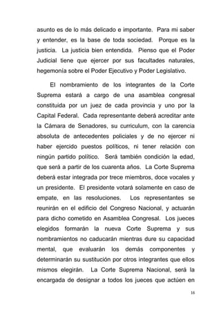 16
asunto es de lo más delicado e importante. Para mi saber
y entender, es la base de toda sociedad. Porque es la
justicia. La justicia bien entendida. Pienso que el Poder
Judicial tiene que ejercer por sus facultades naturales,
hegemonía sobre el Poder Ejecutivo y Poder Legislativo.
El nombramiento de los integrantes de la Corte
Suprema estará a cargo de una asamblea congresal
constituida por un juez de cada provincia y uno por la
Capital Federal. Cada representante deberá acreditar ante
la Cámara de Senadores, su curriculum, con la carencia
absoluta de antecedentes policiales y de no ejercer ni
haber ejercido puestos políticos, ni tener relación con
ningún partido político. Será también condición la edad,
que será a partir de los cuarenta años. La Corte Suprema
deberá estar integrada por trece miembros, doce vocales y
un presidente. El presidente votará solamente en caso de
empate, en las resoluciones. Los representantes se
reunirán en el edificio del Congreso Nacional, y actuarán
para dicho cometido en Asamblea Congresal. Los jueces
elegidos formarán la nueva Corte Suprema y sus
nombramientos no caducarán mientras dure su capacidad
mental, que evaluarán los demás componentes y
determinarán su sustitución por otros integrantes que ellos
mismos elegirán. La Corte Suprema Nacional, será la
encargada de designar a todos los jueces que actúen en
 