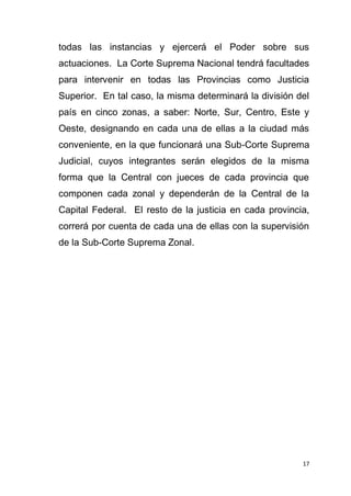 17
todas las instancias y ejercerá el Poder sobre sus
actuaciones. La Corte Suprema Nacional tendrá facultades
para intervenir en todas las Provincias como Justicia
Superior. En tal caso, la misma determinará la división del
país en cinco zonas, a saber: Norte, Sur, Centro, Este y
Oeste, designando en cada una de ellas a la ciudad más
conveniente, en la que funcionará una Sub-Corte Suprema
Judicial, cuyos integrantes serán elegidos de la misma
forma que la Central con jueces de cada provincia que
componen cada zonal y dependerán de la Central de la
Capital Federal. El resto de la justicia en cada provincia,
correrá por cuenta de cada una de ellas con la supervisión
de la Sub-Corte Suprema Zonal.
 
