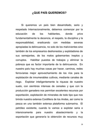 18
¿QUE PAÍS QUEREMOS?
Si queremos un país bien desarrollado, serio y
respetado Internacionalmente, debemos comenzar por la
educación de los habitantes, donde prive
fundamentalmente la decencia, el respeto, la disciplina y la
responsabilidad, eradicando con medidas severas
apropiadas la delincuencia, no solo de los malvivientes sino
también de los empresarios deshonestos y explotadores de
sus semejantes, de los malos gobernantes ineptos y
corruptos. Habilitar puestos de trabajos y eliminar la
pobreza que es factor importante de la delincuencia. En
nuestro país hay muchas cosas por hacer, caminos, redes
ferroviarias mejor aprovechamiento de los ríos para la
explotación de innumerables cultivos, mediante canales de
riego. Explotar inteligentemente la riqueza de nuestro
suelo, con siembras intensas de cereales y que con la
producción ganadera nos permitan excelentes recursos por
exportación, explotación de minerales de todo tipo que nos
brinda nuestra extensa Cordillera de los Andes, así como la
pesca en una también extensa plataforma submarina. El
petróleo existente, cuando lo vamos a explotar seria e
intensivamente para nuestro abastecimiento y la
exportación que generaría la obtención de recursos muy
 